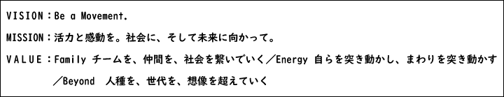 VISION:Be a Movement.MISSION:活力と感動を。社会に、そして未来に向かって。VALUE:Family チームを、仲間を、社会を繋いでいく/Energy 自らを突き動かし、まわりを突き動かす/Beyond 人種を、世代を、想像を超えていく