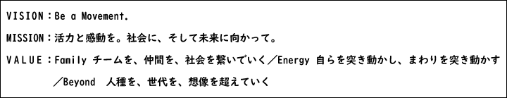 VISION：Be a Movement.MISSION：活力と感動を。社会に、そして未来に向かって。VALUE：Family チームを、仲間を、社会を繋いでいく／Energy 自らを突き動かし、まわりを突き動かす／Beyond 人種を、世代を、想像を超えていく