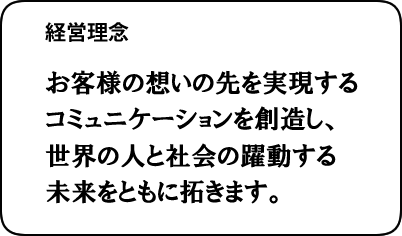 経営理念:お客様の想いの先を実現するコミュニケーションを創造し、世界の人と社会の躍動する未来をともに拓きます。